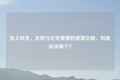弦上双生，吉他与尤克里里的浪漫交响，到底该学哪个？