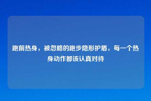 跑前热身，被忽略的跑步隐形护盾，每一个热身动作都该认真对待