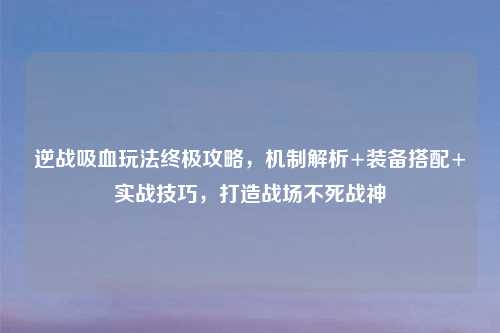 逆战吸血玩法终极攻略，机制解析+装备搭配+实战技巧，打造战场不死战神