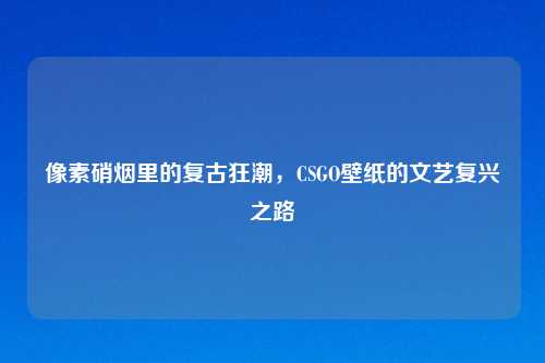 像素硝烟里的复古狂潮，CSGO壁纸的文艺复兴之路