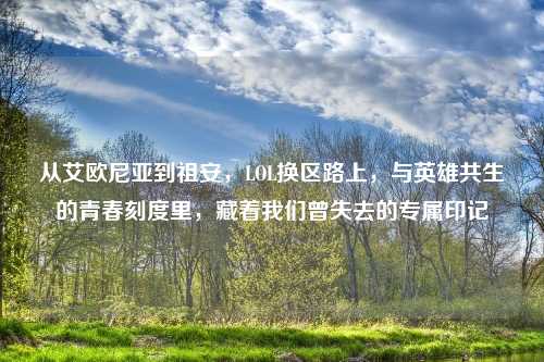 从艾欧尼亚到祖安，LOL换区路上，与英雄共生的青春刻度里，藏着我们曾失去的专属印记