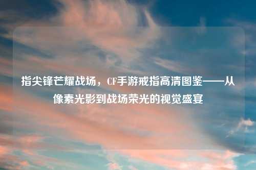 指尖锋芒耀战场，CF手游戒指高清图鉴——从像素光影到战场荣光的视觉盛宴