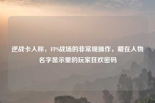 逆战卡人称，FPS战场的非常规操作，藏在人物名字显示里的玩家狂欢密码