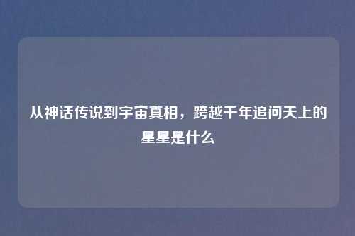 从神话传说到宇宙真相，跨越千年追问天上的星星是什么