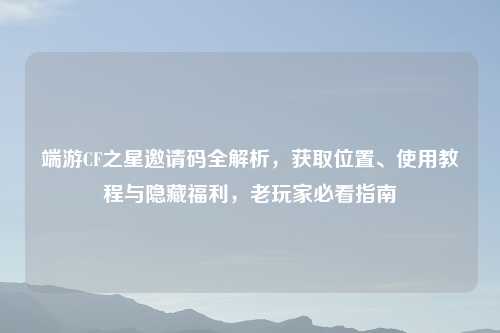 端游CF之星邀请码全解析，获取位置、使用教程与隐藏福利，老玩家必看指南