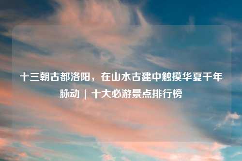 十三朝古都洛阳，在山水古建中触摸华夏千年脉动 | 十大必游景点排行榜