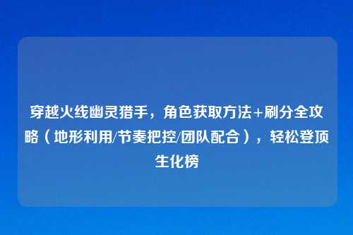 穿越火线幽灵猎手，角色获取     +刷分全攻略（地形利用/节奏把控/团队配合），轻松登顶生化榜