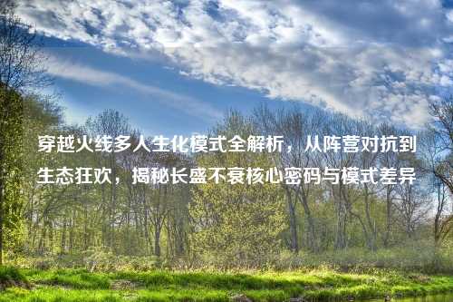 穿越火线多人生化模式全解析，从阵营对抗到生态狂欢，揭秘长盛不衰核心密码与模式差异