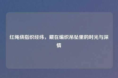 红绳绕指织经纬，藏在编织吊坠里的时光与深情