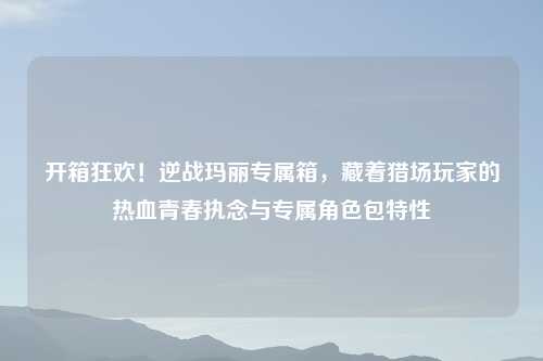开箱狂欢！逆战玛丽专属箱，藏着猎场玩家的热血青春执念与专属角色包特性