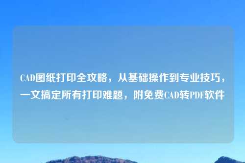 CAD图纸打印全攻略，从基础操作到专业技巧，一文搞定所有打印难题，附免费CAD转PDF软件
