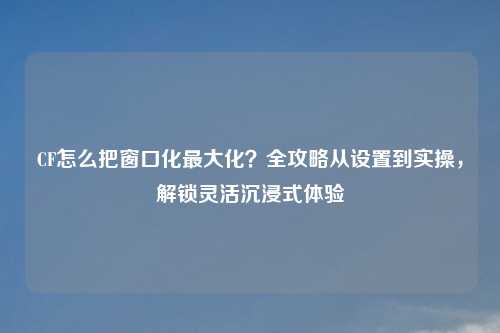 CF怎么把窗口化更大化？全攻略从设置到实操，解锁灵活沉浸式体验