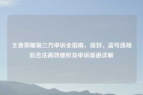 王者荣耀第三方申诉全指南，误封、盗号违规后合法高效     及申诉渠道详解