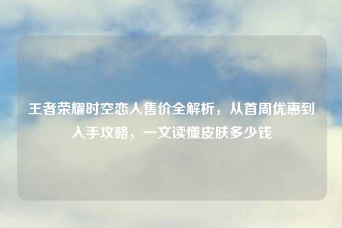 王者荣耀时空恋人售价全解析，从首周优惠到入手攻略，一文读懂皮肤多少钱