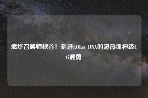 燃炸召唤师峡谷！刻进LOLer DNA的超热血神级CG混剪