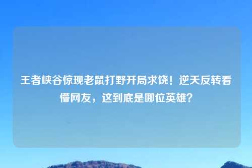 王者峡谷惊现老鼠打野开局求饶！逆天反转看懵网友，这到底是哪位英雄？