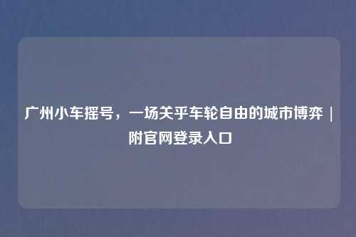 广州小车摇号，一场关乎车轮自由的城市博弈 | 附官网登录入口