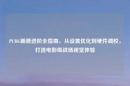 PUBG画质进阶全指南，从设置优化到硬件调校，打造电影级战场视觉体验