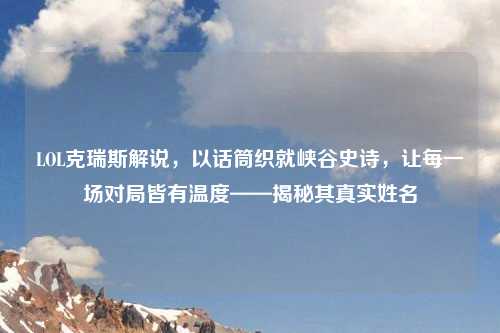 LOL克瑞斯解说，以话筒织就峡谷史诗，让每一场对局皆有温度——揭秘其真实姓名