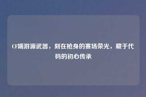 CF端游源武器，刻在枪身的赛场荣光，藏于代码的初心传承