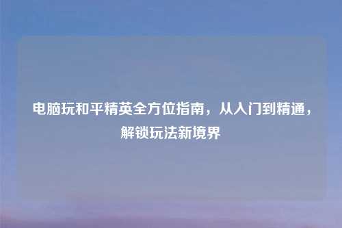 电脑玩和平精英全方位指南，从入门到精通，解锁玩法新境界