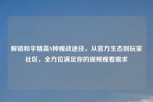 解锁和平精英N种观战途径，从官方生态到玩家社区，全方位满足你的视频观看需求