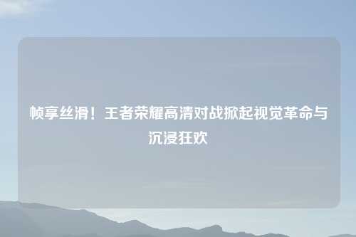 帧享丝滑！王者荣耀高清对战掀起视觉革命与沉浸狂欢