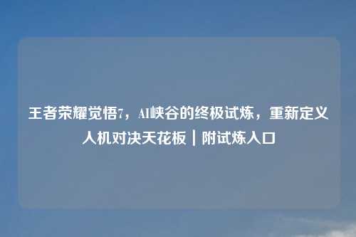 王者荣耀觉悟7，AI峡谷的终极试炼，重新定义人机对决天花板｜附试炼入口