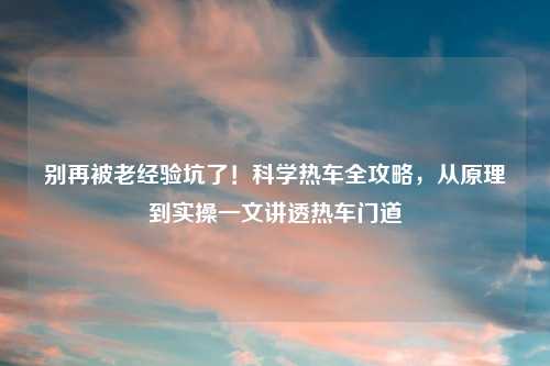 别再被老经验坑了！科学热车全攻略，从原理到实操一文讲透热车门道