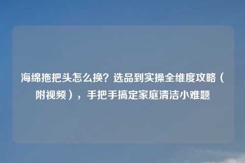 海绵拖把头怎么换？选品到实操全维度攻略（附视频），手把手搞定家庭清洁小难题
