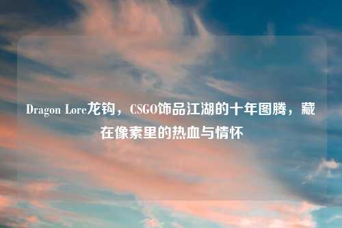 Dragon Lore龙钩，CSGO饰品江湖的十年图腾，藏在像素里的热血与情怀
