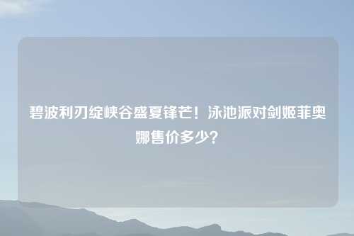 碧波利刃绽峡谷盛夏锋芒！泳池派对剑姬菲奥娜售价多少？