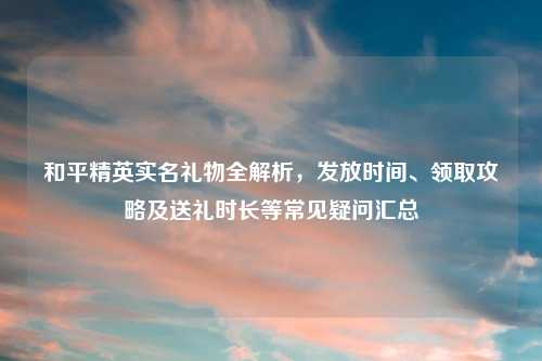 和平精英实名礼物全解析，发放时间、领取攻略及送礼时长等常见疑问汇总