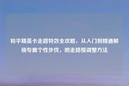 和平精英卡走路特效全攻略，从入门到精通解锁专属个性步伐，附走路慢调整     