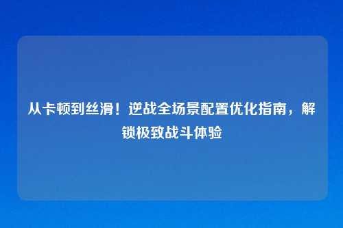 从卡顿到丝滑！逆战全场景配置优化指南，解锁极致战斗体验