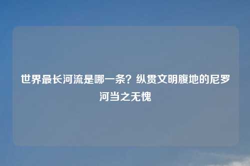 世界最长河流是哪一条？纵贯文明腹地的尼罗河当之无愧