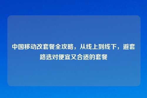 中国移动改套餐全攻略，从线上到线下，避套路选对便宜又合适的套餐