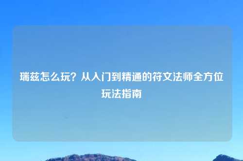 瑞兹怎么玩？从入门到精通的符文法师全方位玩法指南