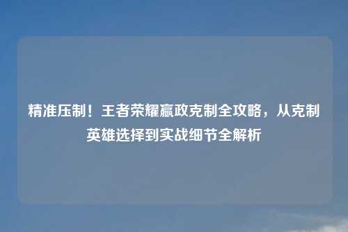 精准压制！王者荣耀嬴政克制全攻略，从克制英雄选择到实战细节全解析
