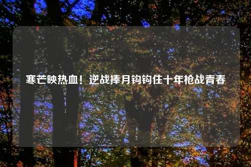 寒芒映热血！逆战捧月钩钩住十年枪战青春