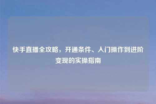 快手直播全攻略，开通条件、入门操作到进阶变现的实操指南