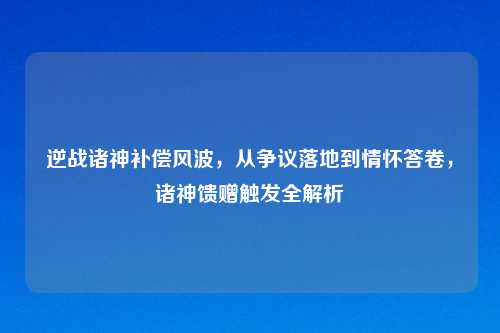 逆战诸神补偿风波，从争议落地到情怀答卷，诸神馈赠触发全解析