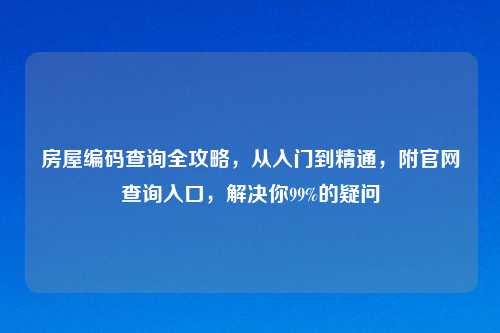 房屋编码查询全攻略，从入门到精通，附官网查询入口，解决你99%的疑问