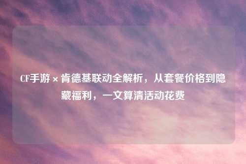 CF手游×肯德基联动全解析，从套餐价格到隐藏福利，一文算清活动花费