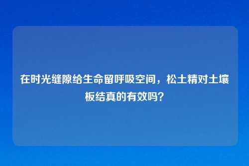 在时光缝隙给生命留呼吸空间，松土精对土壤板结真的有效吗？
