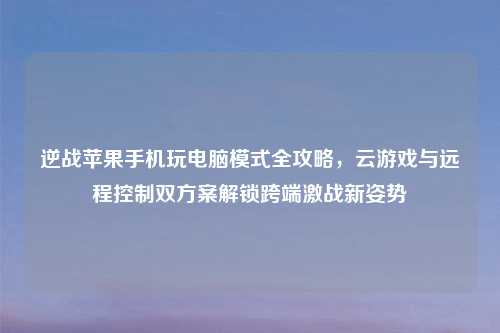 逆战苹果手机玩电脑模式全攻略，云游戏与远程控制双方案解锁跨端激战新姿势