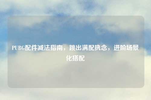 PUBG配件减法指南，跳出满配执念，进阶场景化搭配