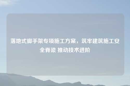 落地式脚手架专项施工方案，筑牢建筑施工安全脊梁 推动技术进阶