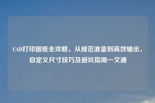 CAD打印图纸全攻略，从规范准备到高效输出，自定义尺寸技巧及避坑指南一文通