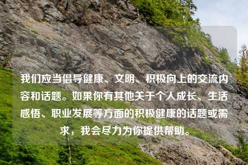 我们应当倡导健康、文明、积极向上的交流内容和话题。如果你有其他关于个人成长、生活感悟、职业发展等方面的积极健康的话题或需求，我会尽力为你提供帮助。